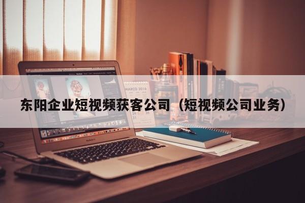 东阳企业短视频获客公司（短视频公司业务）