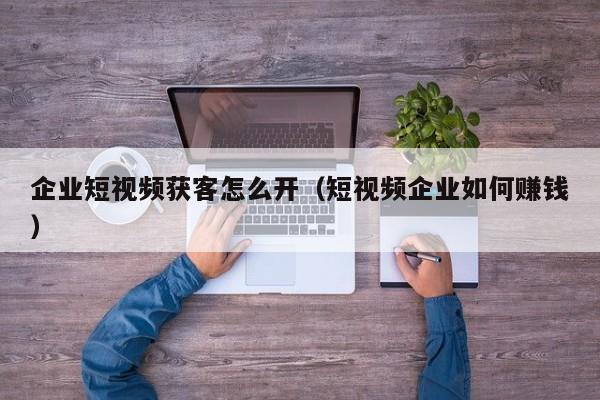 企业短视频获客怎么开（短视频企业如何赚钱）