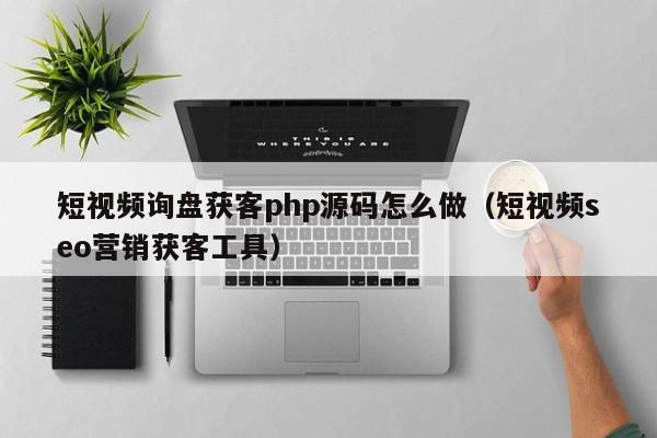 短视频询盘获客php源码怎么做（短视频seo营销获客工具）