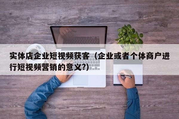 实体店企业短视频获客（企业或者个体商户进行短视频营销的意义?）