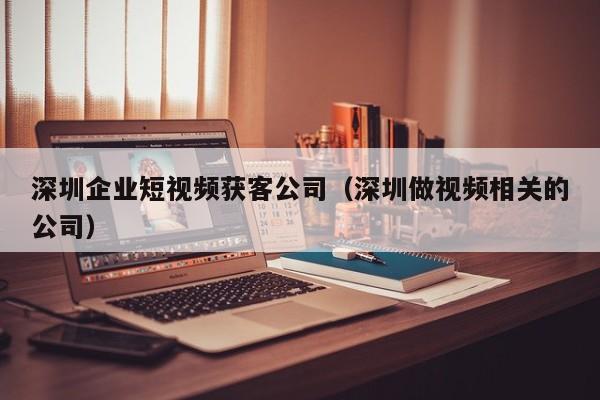 深圳企业短视频获客公司（深圳做视频相关的公司）