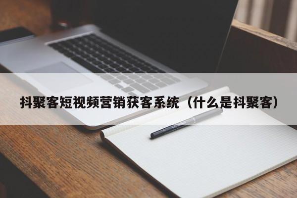 抖聚客短视频营销获客系统（什么是抖聚客）