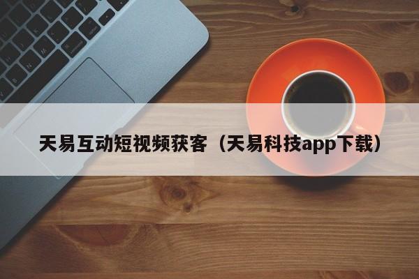 天易互动短视频获客（天易科技app下载）