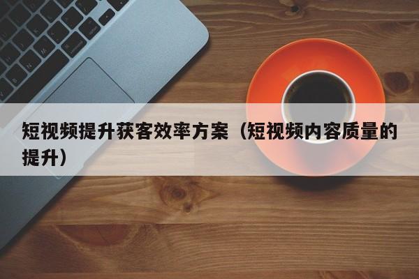 短视频提升获客效率方案（短视频内容质量的提升）