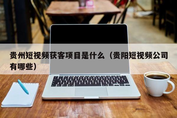 贵州短视频获客项目是什么（贵阳短视频公司有哪些）