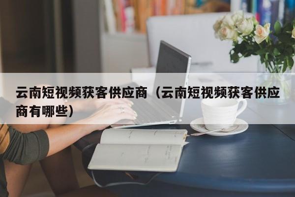 云南短视频获客供应商（云南短视频获客供应商有哪些）