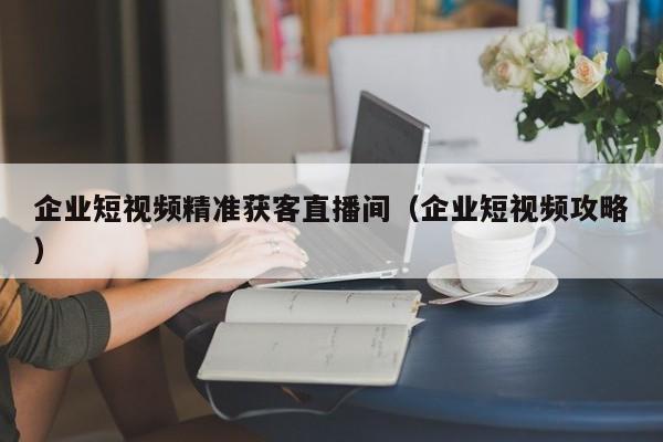 企业短视频精准获客直播间（企业短视频攻略）