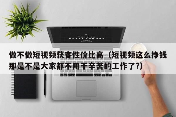 做不做短视频获客性价比高（短视频这么挣钱那是不是大家都不用干辛苦的工作了?）