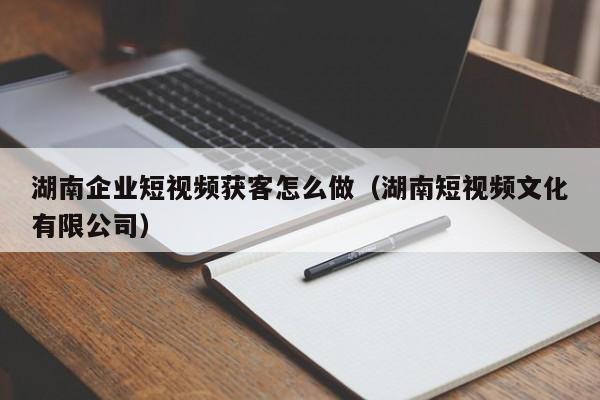 湖南企业短视频获客怎么做（湖南短视频文化有限公司）