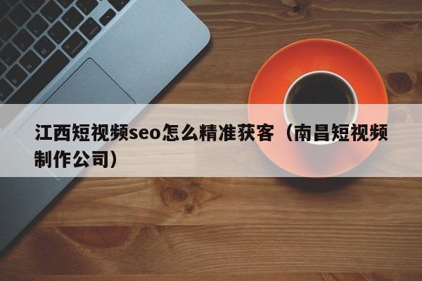 江西短视频seo怎么精准获客（南昌短视频制作公司）