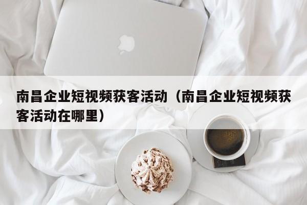 南昌企业短视频获客活动（南昌企业短视频获客活动在哪里）