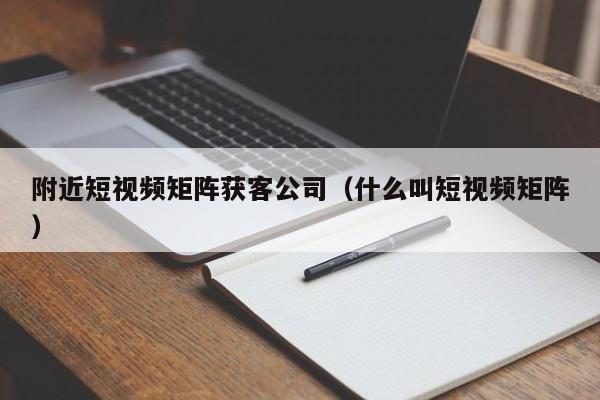 附近短视频矩阵获客公司（什么叫短视频矩阵）