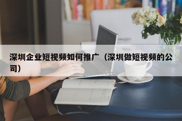 深圳企业短视频如何推广（深圳做短视频的公司）