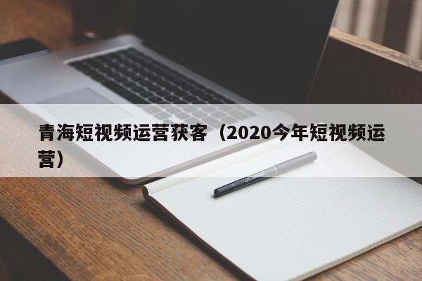 青海短视频运营获客（2020今年短视频运营）